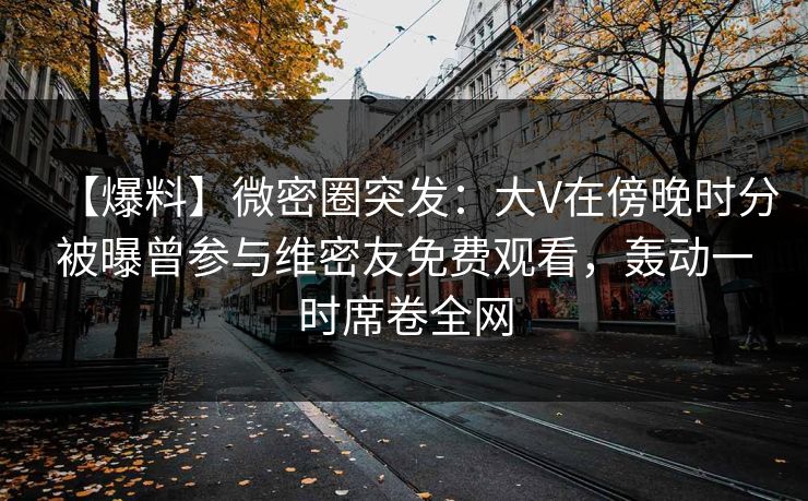 【爆料】微密圈突发：大V在傍晚时分被曝曾参与维密友免费观看，轰动一时席卷全网