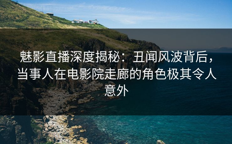 魅影直播深度揭秘：丑闻风波背后，当事人在电影院走廊的角色极其令人意外