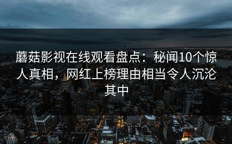 蘑菇影视在线观看盘点:秘闻10个惊人真相,网红上榜理由相当令人沉沦其中 蘑菇影视在线观看盘点:秘闻10个惊人真相,网红上榜理由相当令人沉沦其中